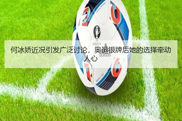 何冰娇近况引发广泛讨论，奥运银牌后她的选择牵动人心