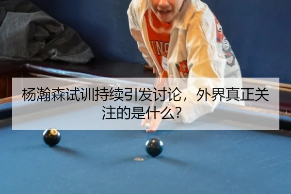 杨瀚森试训持续引发讨论，外界真正关注的是什么？